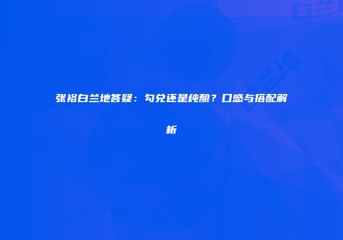 张裕白兰地答疑：勾兑还是纯酿？口感与搭配解析