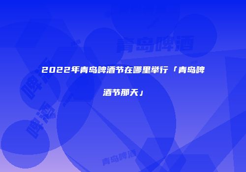 2022年青岛啤酒节在哪里举行「青岛啤酒节那天」