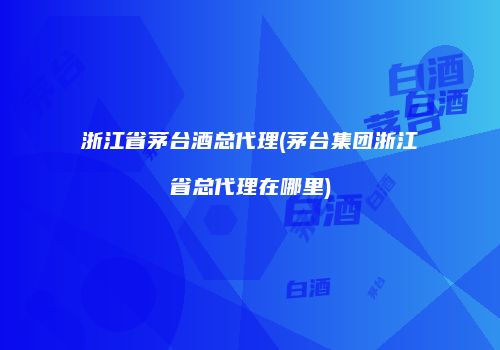 浙江省茅台酒总代理(茅台集团浙江省总代理在哪里)