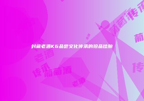 封藏老酒K6品尝文化传承的珍品佳酿