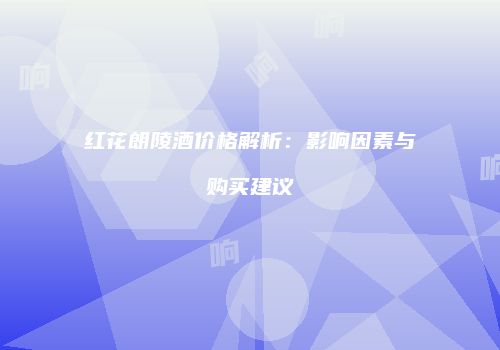 红花朗陵酒价格解析：影响因素与购买建议