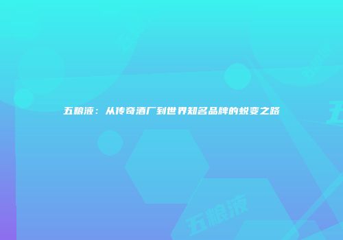 五粮液：从传奇酒厂到世界知名品牌的蜕变之路