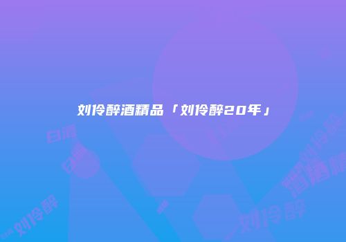 刘伶醉酒精品「刘伶醉20年」