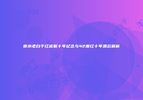 衡水老白干红瓷瓶十年纪念与42度红十年酒款解析