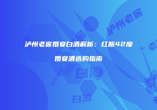 泸州老窖婚宴白酒解析：红瓶42度婚宴酒选购指南