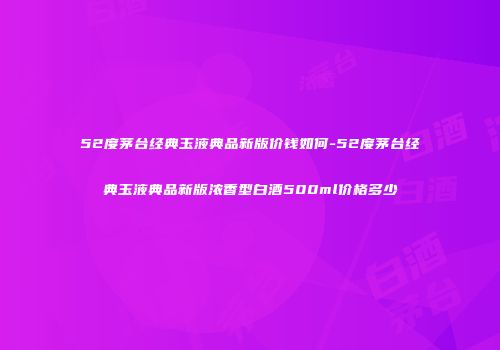 52度茅台经典玉液典品新版价钱如何-52度茅台经典玉液典品新版浓香型白酒500ml价格多少