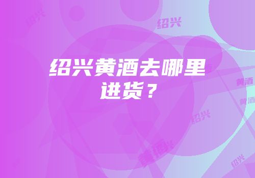 绍兴黄酒去哪里进货？