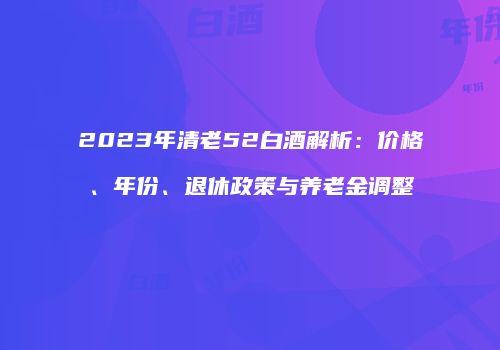 2023年清老52白酒解析：价格、年份、退休政策与养老金调整