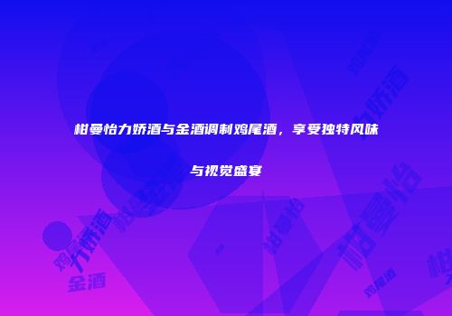 柑曼怡力娇酒与金酒调制鸡尾酒，享受独特风味与视觉盛宴