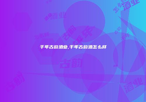 千年古韵酒业,千年古韵酒怎么样