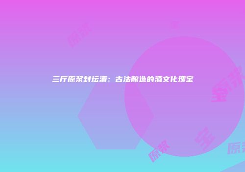 三厅原浆封坛酒：古法酿造的酒文化瑰宝