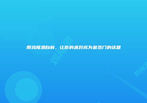 用鸡尾酒自制，让你的派对成为最热门的话题