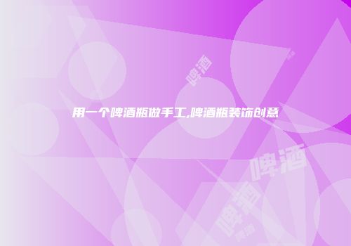 用一个啤酒瓶做手工,啤酒瓶装饰创意