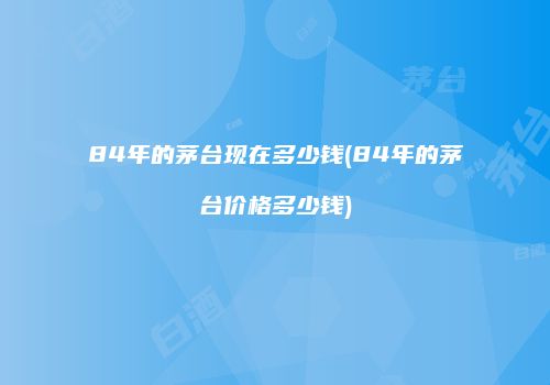 84年的茅台现在多少钱(84年的茅台价格多少钱)