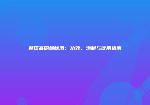 韩国高丽参秘酒：功效、泡制与饮用指南
