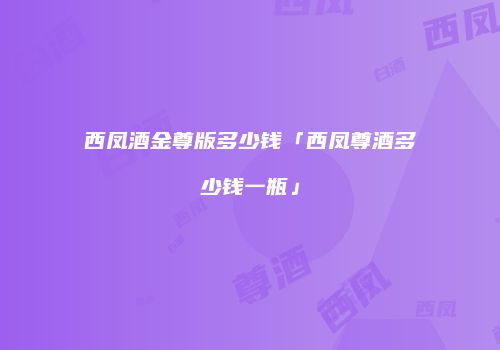 西凤酒金尊版多少钱「西凤尊酒多少钱一瓶」