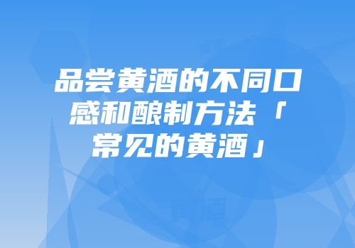 品尝黄酒的不同口感和酿制方法「常见的黄酒」