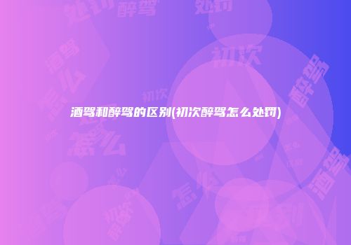 酒驾和醉驾的区别(初次醉驾怎么处罚)