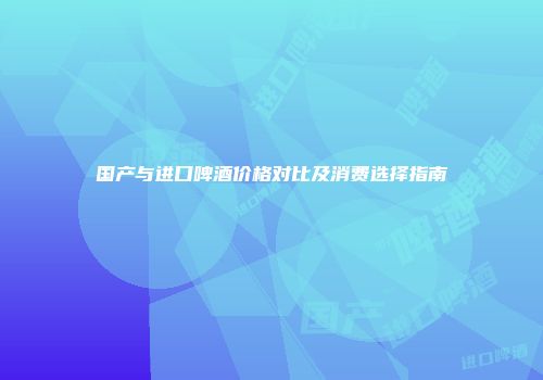 国产与进口啤酒价格对比及消费选择指南