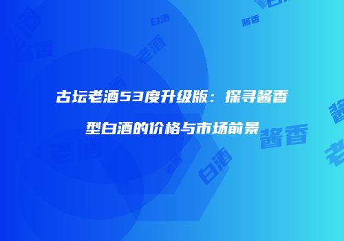 古坛老酒53度升级版：探寻酱香型白酒的价格与市场前景