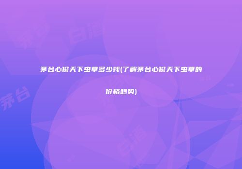 茅台心俊天下虫草多少钱(了解茅台心俊天下虫草的价格趋势)
