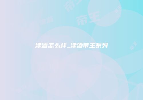 津酒怎么样_津酒帝王系列