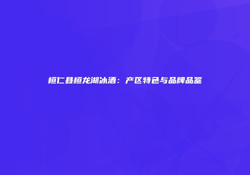 桓仁县桓龙湖冰酒：产区特色与品牌品鉴