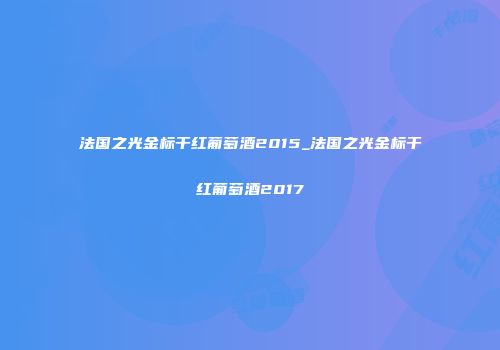 法国之光金标干红葡萄酒2015_法国之光金标干红葡萄酒2017