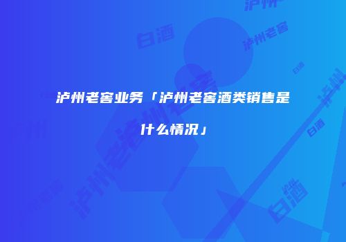 泸州老窖业务「泸州老窖酒类销售是什么情况」
