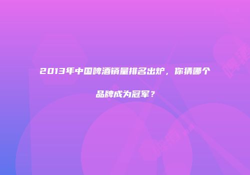 2013年中国啤酒销量排名出炉，你猜哪个品牌成为冠军？