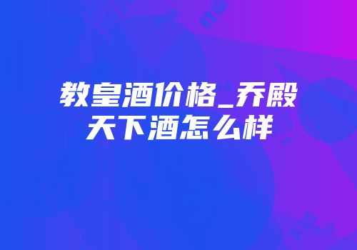 教皇酒价格_乔殿天下酒怎么样