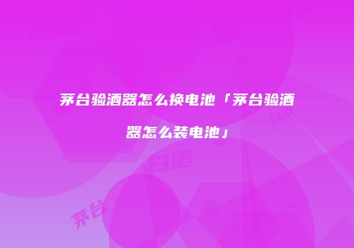 茅台验酒器怎么换电池「茅台验酒器怎么装电池」