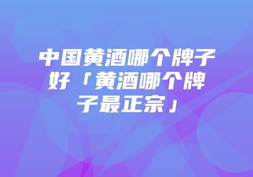 中国黄酒哪个牌子好「黄酒哪个牌子最正宗」