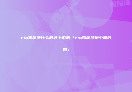 rio鸡尾酒什么时候上市的「rio鸡尾酒是中国的吗」