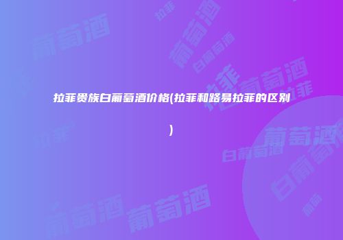 拉菲贵族白葡萄酒价格(拉菲和路易拉菲的区别)