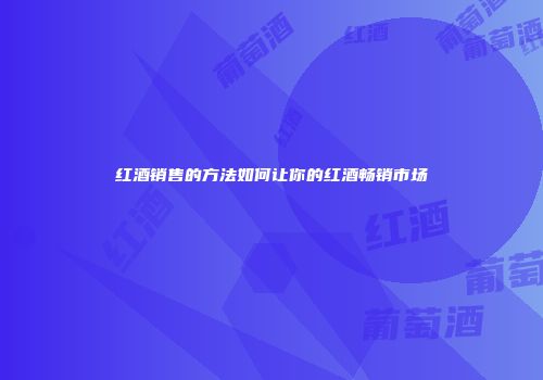 红酒销售的方法如何让你的红酒畅销市场