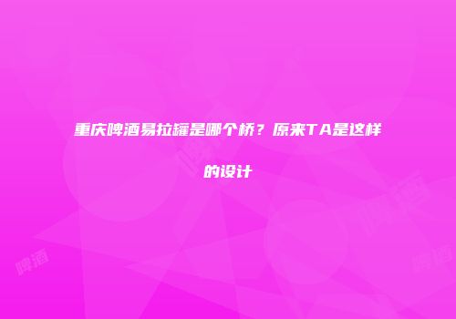 重庆啤酒易拉罐是哪个桥？原来TA是这样的设计