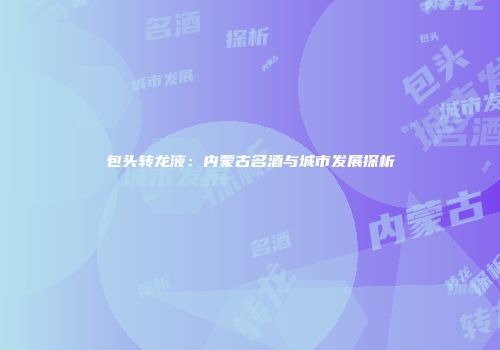 包头转龙液：内蒙古名酒与城市发展探析