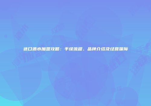 进口酒水加盟攻略：手续流程、品牌介绍及经营保障