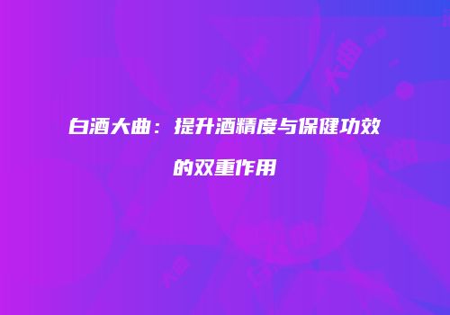 白酒大曲：提升酒精度与保健功效的双重作用