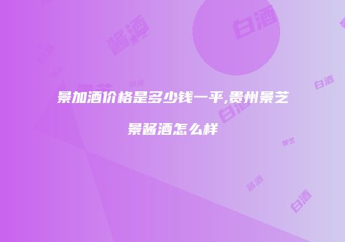 景加酒价格是多少钱一平,贵州景芝景酱酒怎么样
