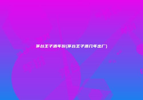 茅台王子酒年份(茅台王子酒几年出厂)