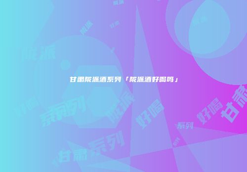 甘肃陇派酒系列「陇派酒好喝吗」