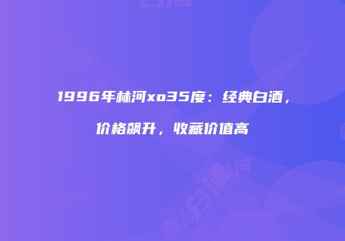1996年林河xo35度：经典白酒，价格飙升，收藏价值高