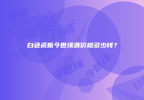 白色瓷瓶今世缘酒价格多少钱？