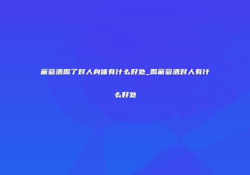 葡萄酒喝了对人身体有什么好处_喝葡萄酒对人有什么好处