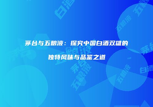 茅台与五粮液：探究中国白酒双雄的独特风味与品鉴之道