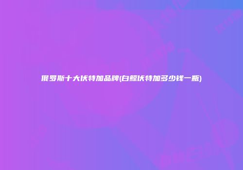 俄罗斯十大伏特加品牌(白鲸伏特加多少钱一瓶)