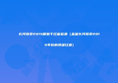 长河翡翠2015精酿干红葡萄酒（品鉴长河翡翠2015年份的顶级红酒）