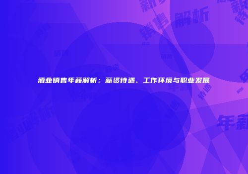 酒业销售年薪解析：薪资待遇、工作环境与职业发展